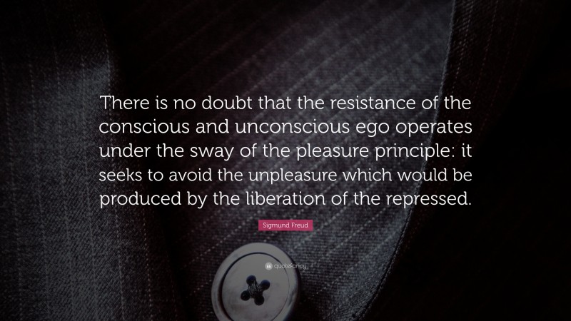Sigmund Freud Quote: “There is no doubt that the resistance of the conscious and unconscious ego operates under the sway of the pleasure principle: it seeks to avoid the unpleasure which would be produced by the liberation of the repressed.”