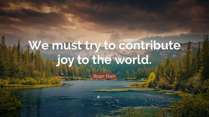 Roger Ebert Quote: “We must try to contribute joy to the world.”