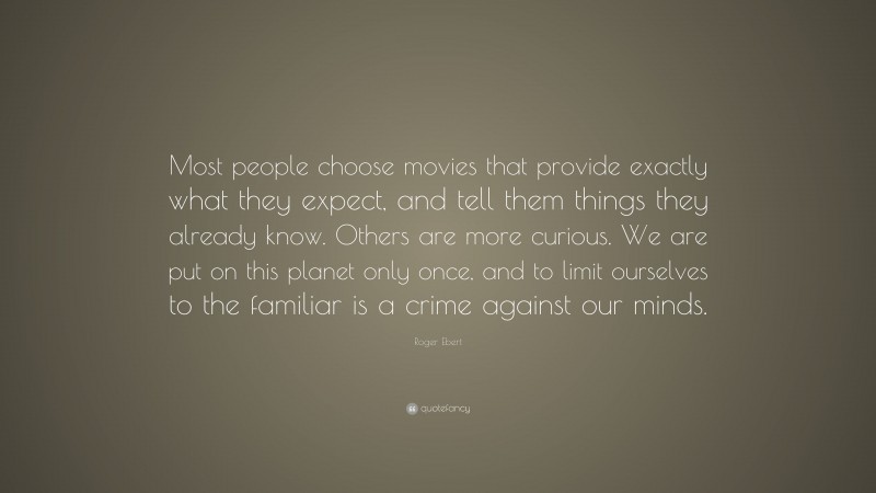 Roger Ebert Quote: “Most people choose movies that provide exactly what they expect, and tell them things they already know. Others are more curious. We are put on this planet only once, and to limit ourselves to the familiar is a crime against our minds.”