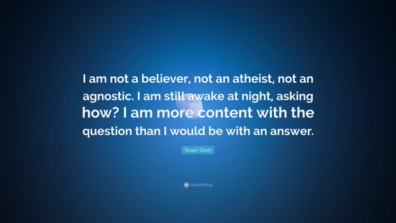 Roger Ebert Quote: “I am not a believer, not an atheist, not an agnostic. I am still awake at night, asking how? I am more content with the question than I would be with an answer.”