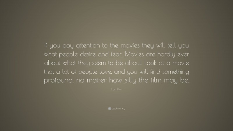 Roger Ebert Quote: “If you pay attention to the movies they will tell you what people desire and fear. Movies are hardly ever about what they seem to be about. Look at a movie that a lot of people love, and you will find something profound, no matter how silly the film may be.”