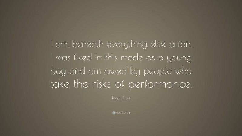 Roger Ebert Quote: “I am, beneath everything else, a fan. I was fixed in this mode as a young boy and am awed by people who take the risks of performance.”