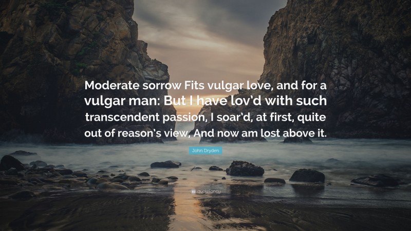 John Dryden Quote: “Moderate sorrow Fits vulgar love, and for a vulgar man: But I have lov’d with such transcendent passion, I soar’d, at first, quite out of reason’s view, And now am lost above it.”