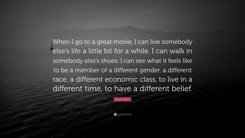 Roger Ebert Quote: “When I go to a great movie, I can live somebody else’s life a little bit for a while. I can walk in somebody else’s shoes. I can see what it feels like to be a member of a different gender, a different race, a different economic class, to live in a different time, to have a different belief.”