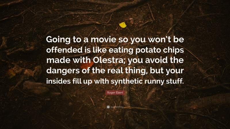 Roger Ebert Quote: “Going to a movie so you won’t be offended is like eating potato chips made with Olestra; you avoid the dangers of the real thing, but your insides fill up with synthetic runny stuff.”