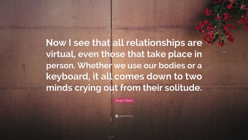 Roger Ebert Quote: “Now I see that all relationships are virtual, even those that take place in person. Whether we use our bodies or a keyboard, it all comes down to two minds crying out from their solitude.”