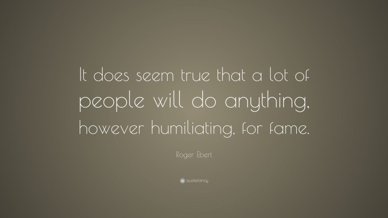 Roger Ebert Quote: “It does seem true that a lot of people will do anything, however humiliating, for fame.”