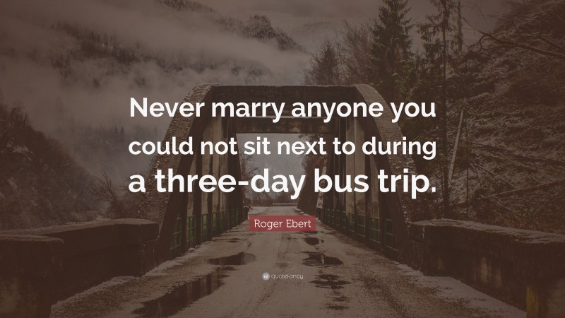 Roger Ebert Quote: “Never marry anyone you could not sit next to during a three-day bus trip.”
