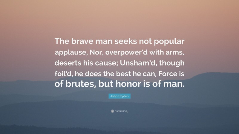 John Dryden Quote: “The brave man seeks not popular applause, Nor, overpower’d with arms, deserts his cause; Unsham’d, though foil’d, he does the best he can, Force is of brutes, but honor is of man.”