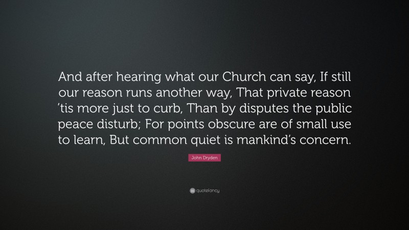 John Dryden Quote: “And after hearing what our Church can say, If still our reason runs another way, That private reason ’tis more just to curb, Than by disputes the public peace disturb; For points obscure are of small use to learn, But common quiet is mankind’s concern.”