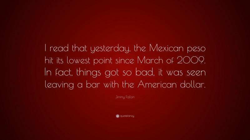 Jimmy Fallon Quote: “I read that yesterday, the Mexican peso hit its lowest point since March of 2009. In fact, things got so bad, it was seen leaving a bar with the American dollar.”