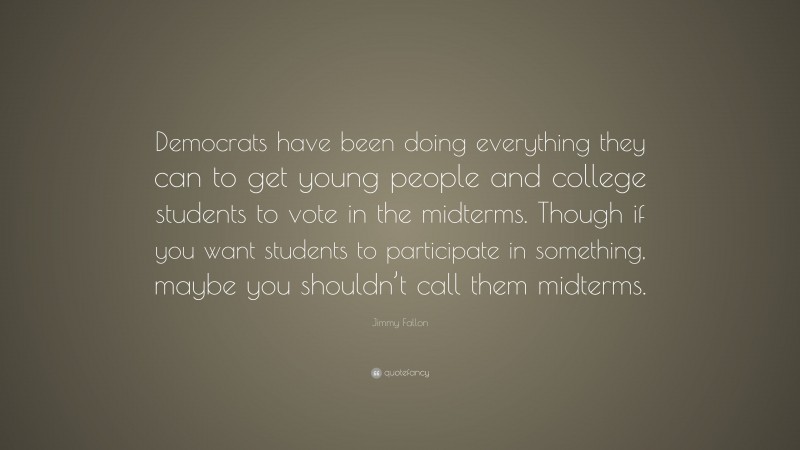 Jimmy Fallon Quote: “Democrats have been doing everything they can to get young people and college students to vote in the midterms. Though if you want students to participate in something, maybe you shouldn’t call them midterms.”