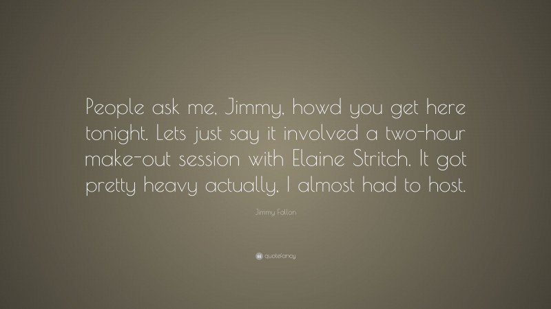 Jimmy Fallon Quote: “People ask me, Jimmy, howd you get here tonight. Lets just say it involved a two-hour make-out session with Elaine Stritch. It got pretty heavy actually, I almost had to host.”