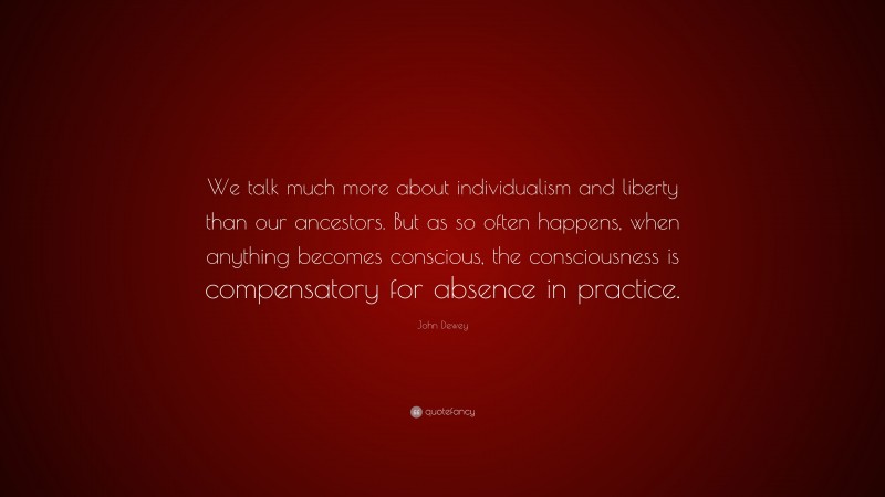 John Dewey Quote: “We talk much more about individualism and liberty than our ancestors. But as so often happens, when anything becomes conscious, the consciousness is compensatory for absence in practice.”