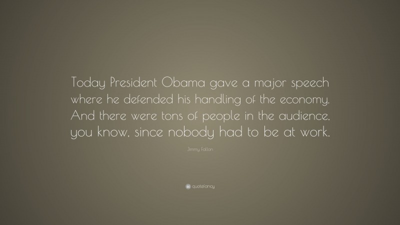 Jimmy Fallon Quote: “Today President Obama gave a major speech where he defended his handling of the economy. And there were tons of people in the audience, you know, since nobody had to be at work.”