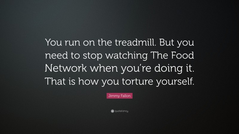 Jimmy Fallon Quote: “You run on the treadmill. But you need to stop watching The Food Network when you’re doing it. That is how you torture yourself.”