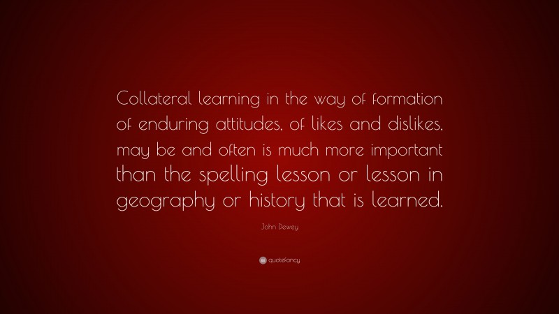 John Dewey Quote: “Collateral learning in the way of formation of enduring attitudes, of likes and dislikes, may be and often is much more important than the spelling lesson or lesson in geography or history that is learned.”
