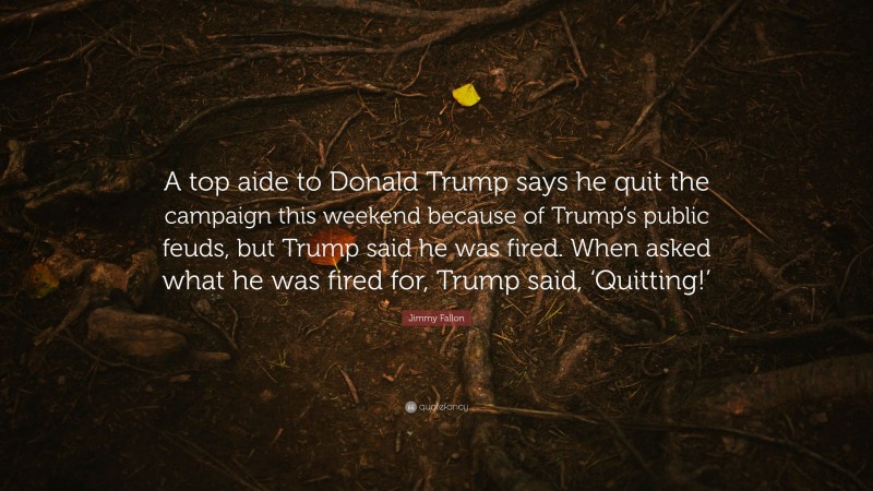 Jimmy Fallon Quote: “A top aide to Donald Trump says he quit the campaign this weekend because of Trump’s public feuds, but Trump said he was fired. When asked what he was fired for, Trump said, ‘Quitting!’”