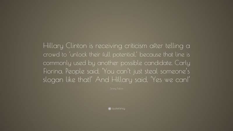 Jimmy Fallon Quote: “Hillary Clinton is receiving criticism after telling a crowd to ‘unlock their full potential,’ because that line is commonly used by another possible candidate, Carly Fiorina. People said, ‘You can’t just steal someone’s slogan like that!’ And Hillary said, ‘Yes we can!’”