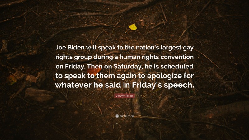 Jimmy Fallon Quote: “Joe Biden will speak to the nation’s largest gay rights group during a human rights convention on Friday. Then on Saturday, he is scheduled to speak to them again to apologize for whatever he said in Friday’s speech.”