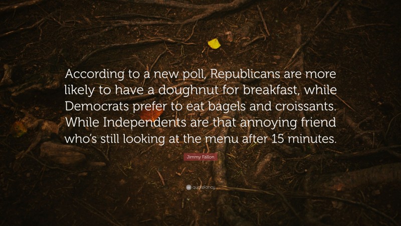 Jimmy Fallon Quote: “According to a new poll, Republicans are more likely to have a doughnut for breakfast, while Democrats prefer to eat bagels and croissants. While Independents are that annoying friend who’s still looking at the menu after 15 minutes.”