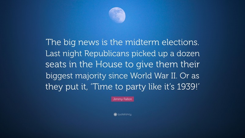 Jimmy Fallon Quote: “The big news is the midterm elections. Last night Republicans picked up a dozen seats in the House to give them their biggest majority since World War II. Or as they put it, ‘Time to party like it’s 1939!’”