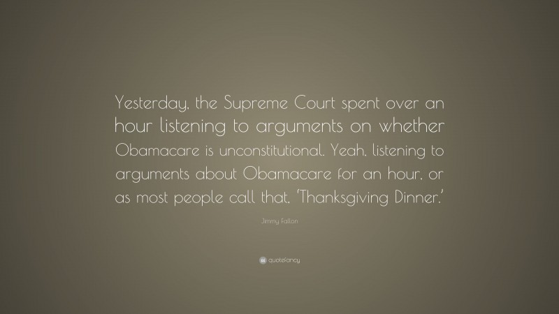 Jimmy Fallon Quote: “Yesterday, the Supreme Court spent over an hour listening to arguments on whether Obamacare is unconstitutional. Yeah, listening to arguments about Obamacare for an hour, or as most people call that, ‘Thanksgiving Dinner.’”