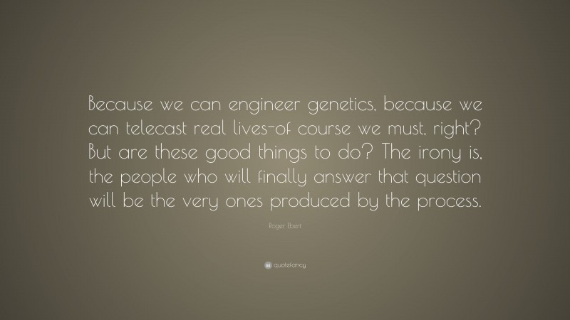 Roger Ebert Quote: “Because we can engineer genetics, because we can telecast real lives-of course we must, right? But are these good things to do? The irony is, the people who will finally answer that question will be the very ones produced by the process.”