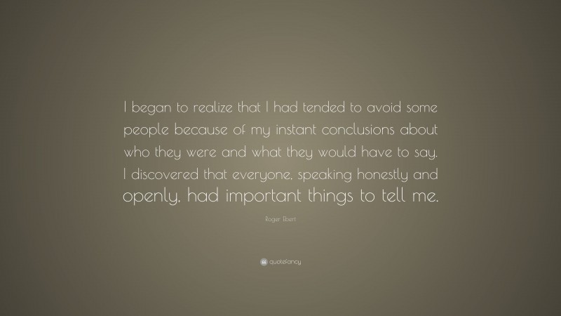 Roger Ebert Quote: “I began to realize that I had tended to avoid some people because of my instant conclusions about who they were and what they would have to say. I discovered that everyone, speaking honestly and openly, had important things to tell me.”