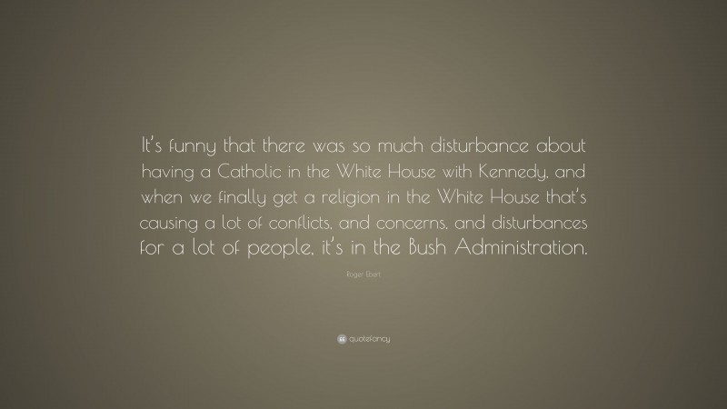 Roger Ebert Quote: “It’s funny that there was so much disturbance about having a Catholic in the White House with Kennedy, and when we finally get a religion in the White House that’s causing a lot of conflicts, and concerns, and disturbances for a lot of people, it’s in the Bush Administration.”