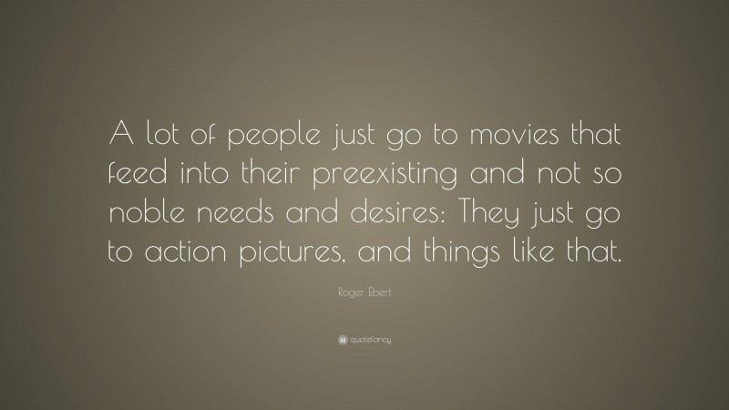 Roger Ebert Quote: “A lot of people just go to movies that feed into their preexisting and not so noble needs and desires: They just go to action pictures, and things like that.”