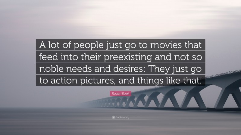 Roger Ebert Quote: “A lot of people just go to movies that feed into their preexisting and not so noble needs and desires: They just go to action pictures, and things like that.”