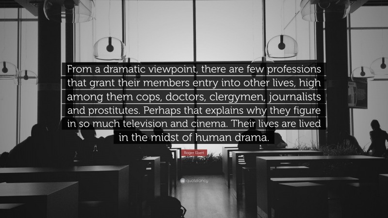 Roger Ebert Quote: “From a dramatic viewpoint, there are few professions that grant their members entry into other lives, high among them cops, doctors, clergymen, journalists and prostitutes. Perhaps that explains why they figure in so much television and cinema. Their lives are lived in the midst of human drama.”