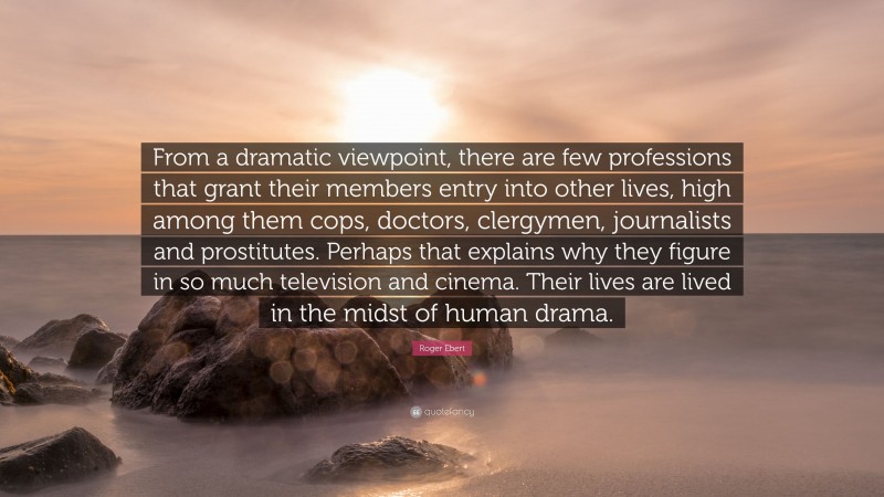 Roger Ebert Quote: “From a dramatic viewpoint, there are few professions that grant their members entry into other lives, high among them cops, doctors, clergymen, journalists and prostitutes. Perhaps that explains why they figure in so much television and cinema. Their lives are lived in the midst of human drama.”