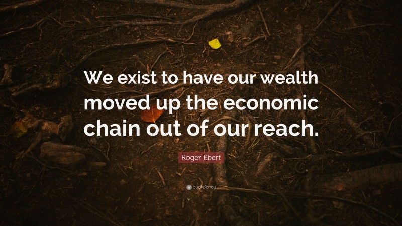 Roger Ebert Quote: “We exist to have our wealth moved up the economic chain out of our reach.”