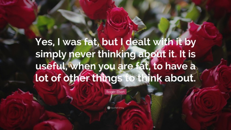 Roger Ebert Quote: “Yes, I was fat, but I dealt with it by simply never thinking about it. It is useful, when you are fat, to have a lot of other things to think about.”