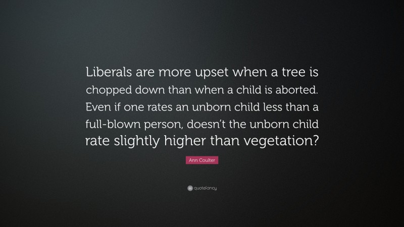 Ann Coulter Quote: “Liberals are more upset when a tree is chopped down than when a child is aborted. Even if one rates an unborn child less than a full-blown person, doesn’t the unborn child rate slightly higher than vegetation?”
