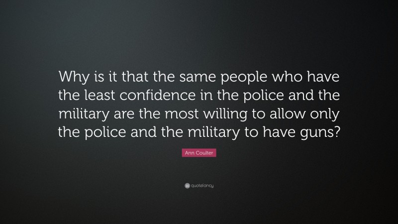 Ann Coulter Quote: “Why is it that the same people who have the least confidence in the police and the military are the most willing to allow only the police and the military to have guns?”