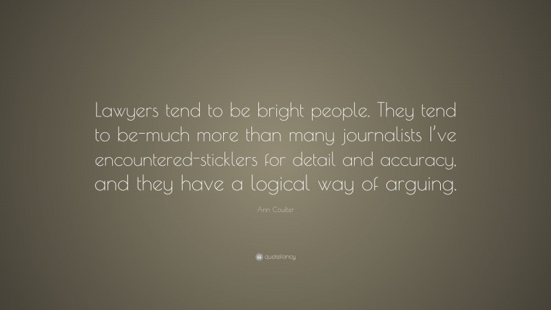 Ann Coulter Quote: “Lawyers tend to be bright people. They tend to be-much more than many journalists I’ve encountered-sticklers for detail and accuracy, and they have a logical way of arguing.”