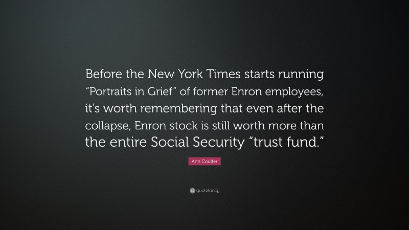 Ann Coulter Quote: “Before the New York Times starts running “Portraits in Grief” of former Enron employees, it’s worth remembering that even after the collapse, Enron stock is still worth more than the entire Social Security “trust fund.””