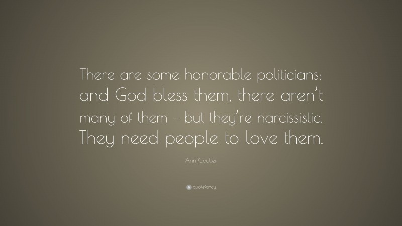 Ann Coulter Quote: “There are some honorable politicians; and God bless them, there aren’t many of them – but they’re narcissistic. They need people to love them.”