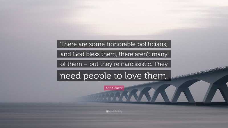 Ann Coulter Quote: “There are some honorable politicians; and God bless them, there aren’t many of them – but they’re narcissistic. They need people to love them.”