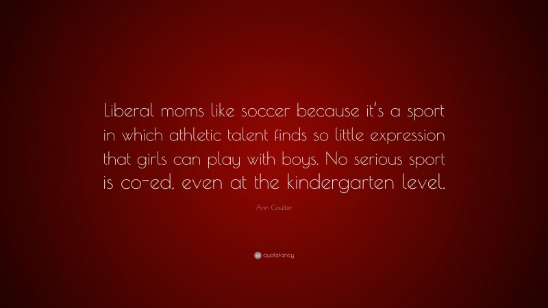 Ann Coulter Quote: “Liberal moms like soccer because it’s a sport in which athletic talent finds so little expression that girls can play with boys. No serious sport is co-ed, even at the kindergarten level.”