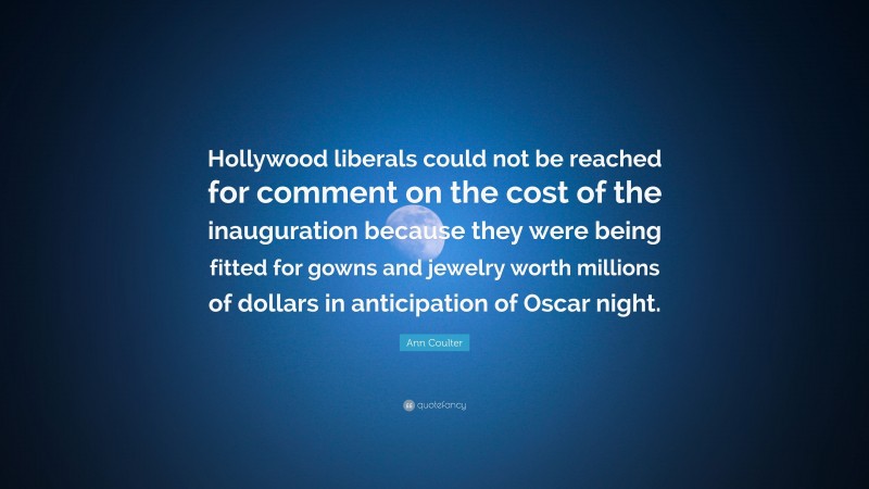 Ann Coulter Quote: “Hollywood liberals could not be reached for comment on the cost of the inauguration because they were being fitted for gowns and jewelry worth millions of dollars in anticipation of Oscar night.”