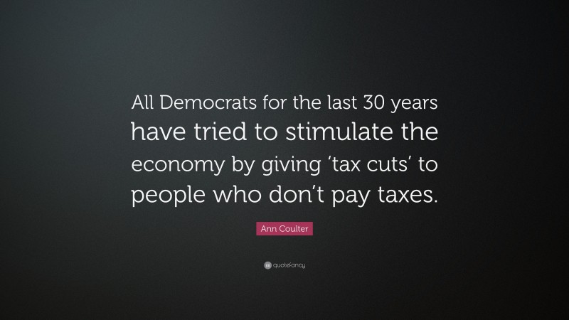 Ann Coulter Quote: “All Democrats for the last 30 years have tried to stimulate the economy by giving ‘tax cuts’ to people who don’t pay taxes.”