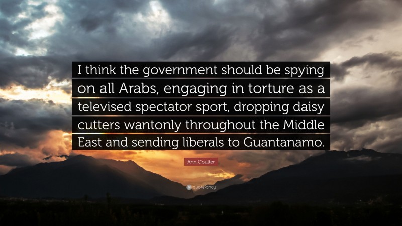 Ann Coulter Quote: “I think the government should be spying on all Arabs, engaging in torture as a televised spectator sport, dropping daisy cutters wantonly throughout the Middle East and sending liberals to Guantanamo.”