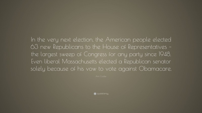 Ann Coulter Quote: “In the very next election, the American people elected 63 new Republicans to the House of Representatives – the largest sweep of Congress for any party since 1948. Even liberal Massachusetts elected a Republican senator solely because of his vow to vote against Obamacare.”