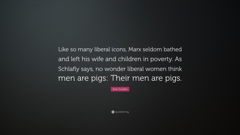 Ann Coulter Quote: “Like so many liberal icons, Marx seldom bathed and left his wife and children in poverty. As Schlafly says, no wonder liberal women think men are pigs: Their men are pigs.”
