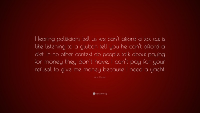 Ann Coulter Quote: “Hearing politicians tell us we can’t afford a tax cut is like listening to a glutton tell you he can’t afford a diet. In no other context do people talk about paying for money they don’t have. I can’t pay for your refusal to give me money because I need a yacht.”