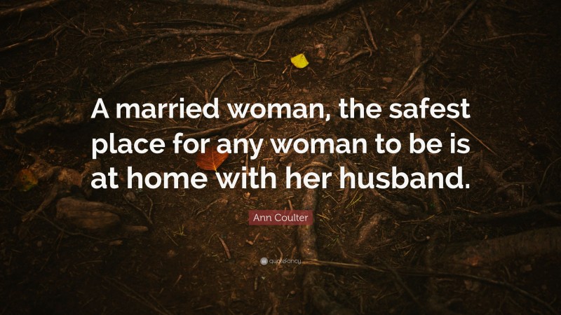 Ann Coulter Quote: “A married woman, the safest place for any woman to be is at home with her husband.”